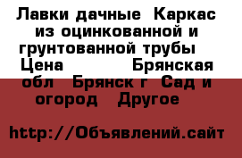 Лавки дачные. Каркас из оцинкованной и грунтованной трубы. › Цена ­ 2 310 - Брянская обл., Брянск г. Сад и огород » Другое   